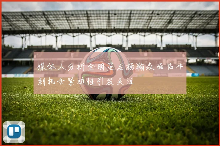 媒体人分析全明星后杨瀚森面临冲刺机会紧迫性引发关注