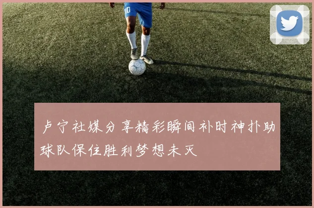 卢宁社媒分享精彩瞬间补时神扑助球队保住胜利梦想未灭