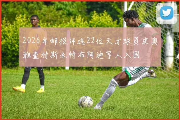 2026年邮报评选22位天才球员皮奥雅奎特斯米特布阿迪等人入围
