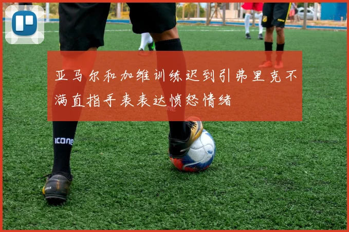 亚马尔和加维训练迟到引弗里克不满直指手表表达愤怒情绪