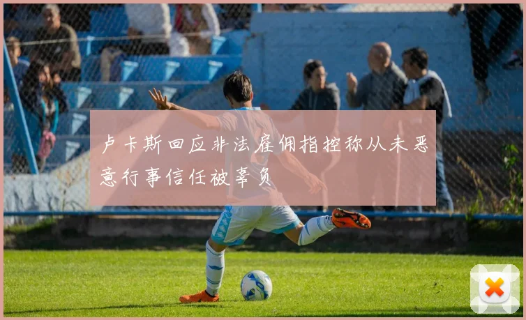 卢卡斯回应非法雇佣指控称从未恶意行事信任被辜负