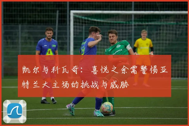 凯尔与科瓦奇：喜悦之余需警惕亚特兰大主场的挑战与威胁