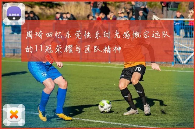 周琦回忆东莞快乐时光感慨宏远队的11冠荣耀与团队精神