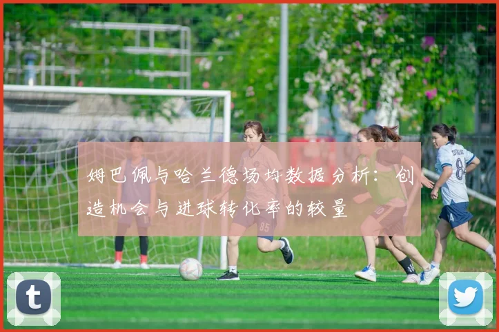 姆巴佩与哈兰德场均数据分析：创造机会与进球转化率的较量