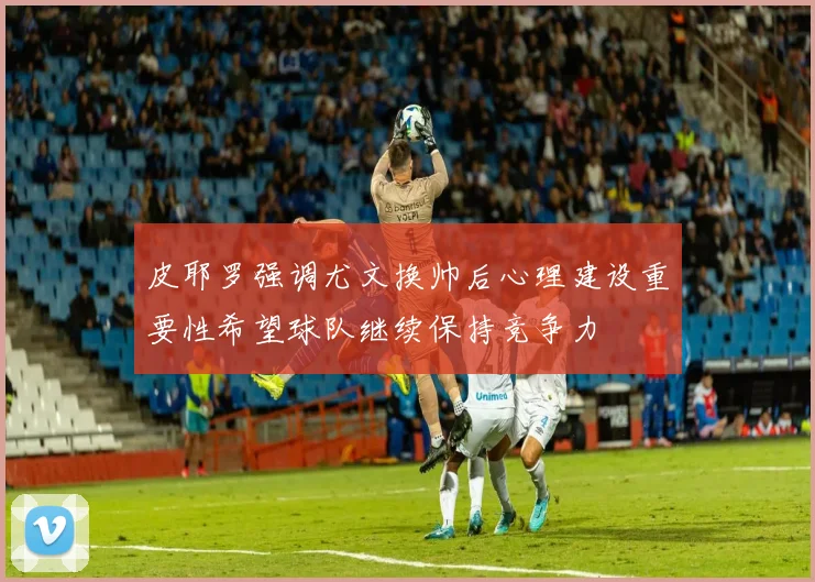 皮耶罗强调尤文换帅后心理建设重要性希望球队继续保持竞争力