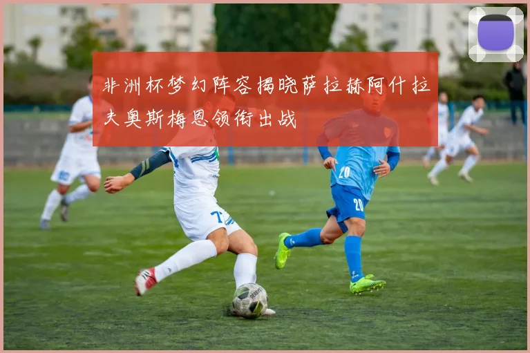 非洲杯梦幻阵容揭晓萨拉赫阿什拉夫奥斯梅恩领衔出战