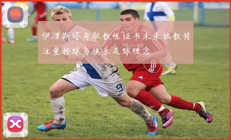 伊涅斯塔考取教练证书未来执教将注重控球与快乐足球理念