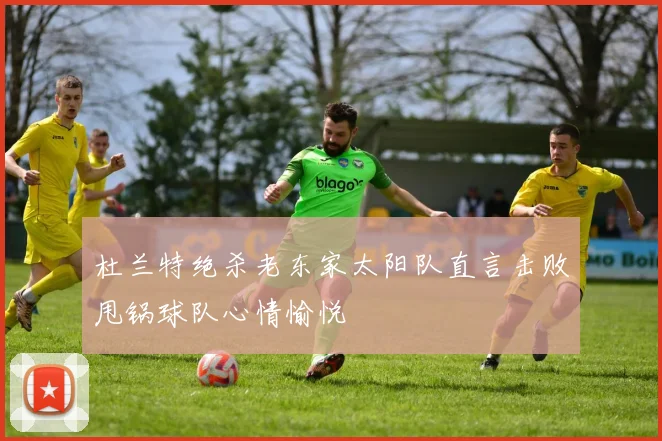 杜兰特绝杀老东家太阳队直言击败甩锅球队心情愉悦