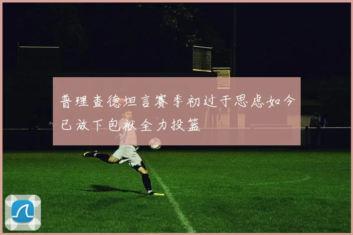普理查德坦言赛季初过于思虑如今已放下包袱全力投篮
