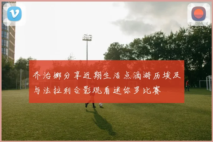 乔治娜分享近期生活点滴游历埃及与法拉利合影观看迷你罗比赛