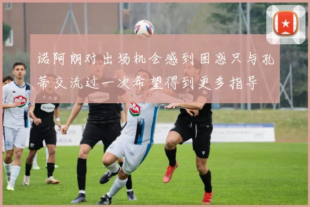 诺阿朗对出场机会感到困惑只与孔蒂交流过一次希望得到更多指导