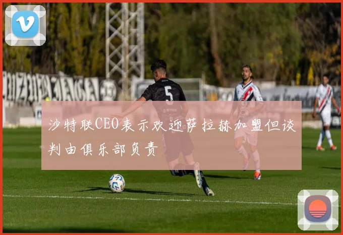 沙特联CEO表示欢迎萨拉赫加盟但谈判由俱乐部负责