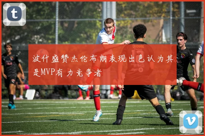 波什盛赞杰伦布朗表现出色认为其是MVP有力竞争者