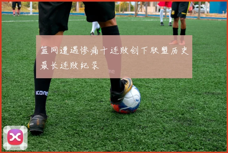 篮网遭遇惨痛十连败创下联盟历史最长连败纪录