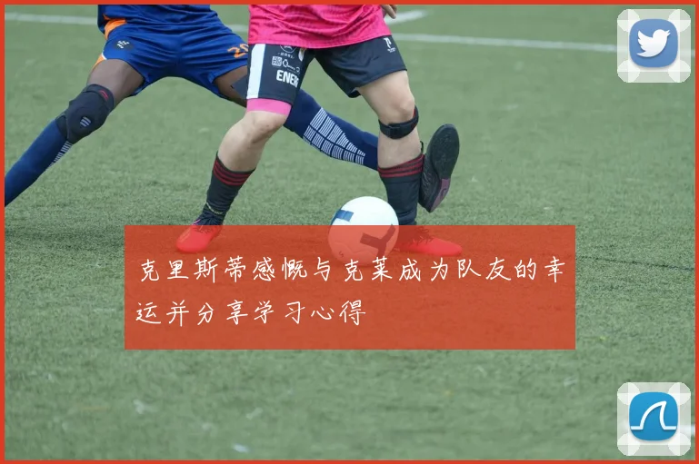 克里斯蒂感慨与克莱成为队友的幸运并分享学习心得