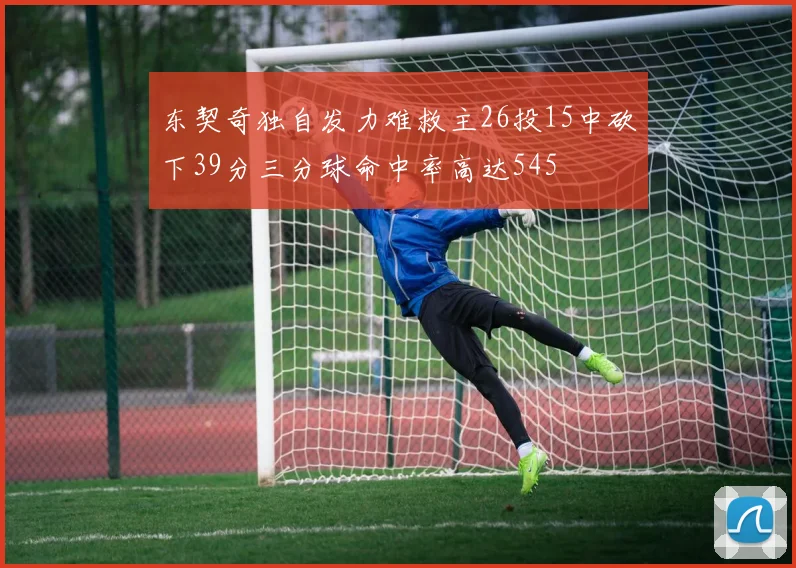 东契奇独自发力难救主26投15中砍下39分三分球命中率高达545