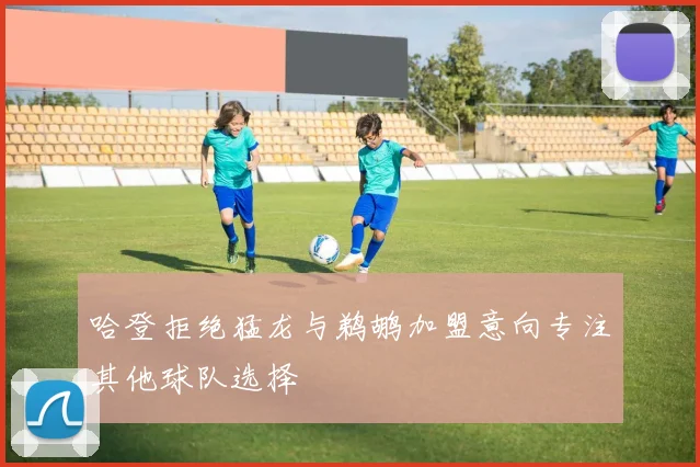 哈登拒绝猛龙与鹈鹕加盟意向专注其他球队选择