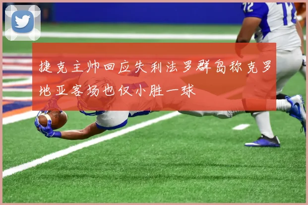 捷克主帅回应失利法罗群岛称克罗地亚客场也仅小胜一球