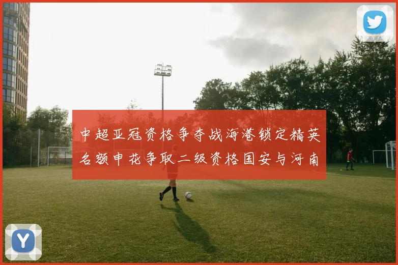 中超亚冠资格争夺战海港锁定精英名额申花争取二级资格国安与河南悬念待解