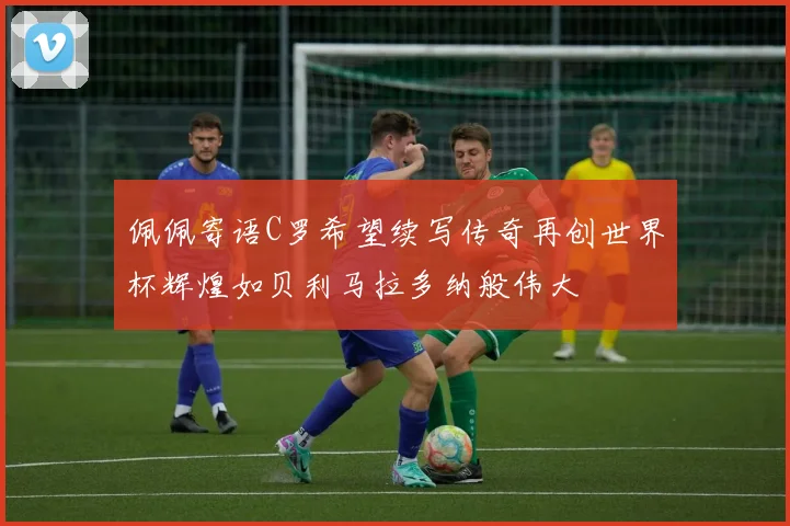 佩佩寄语C罗希望续写传奇再创世界杯辉煌如贝利马拉多纳般伟大