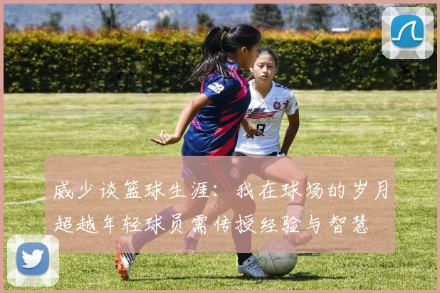 威少谈篮球生涯：我在球场的岁月超越年轻球员需传授经验与智慧