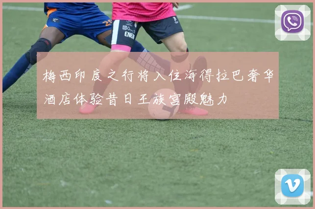 梅西印度之行将入住海得拉巴奢华酒店体验昔日王族宫殿魅力