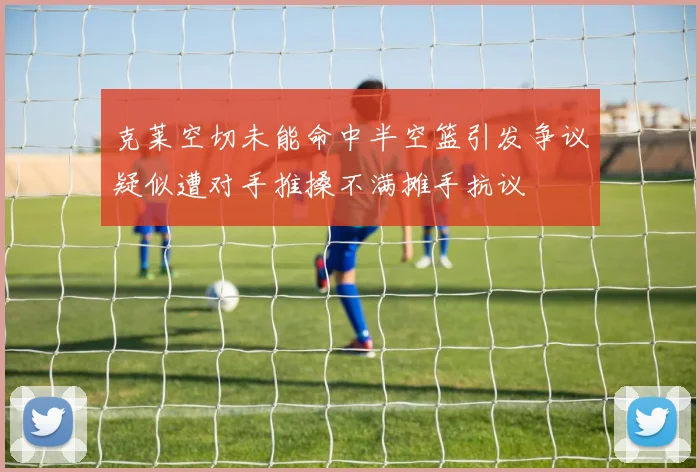 克莱空切未能命中半空篮引发争议疑似遭对手推搡不满摊手抗议