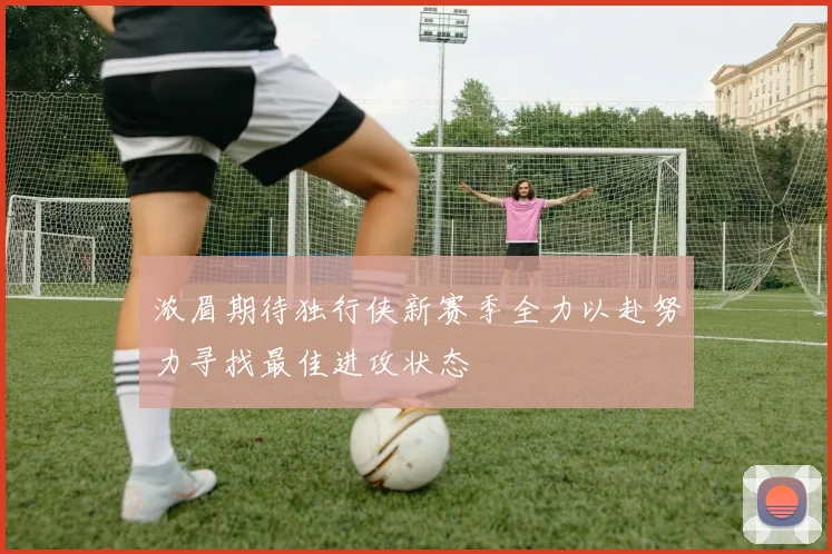 浓眉期待独行侠新赛季全力以赴努力寻找最佳进攻状态