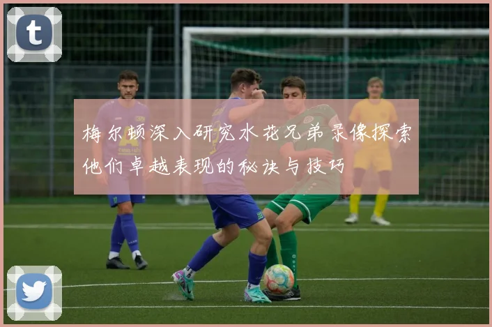 梅尔顿深入研究水花兄弟录像探索他们卓越表现的秘诀与技巧