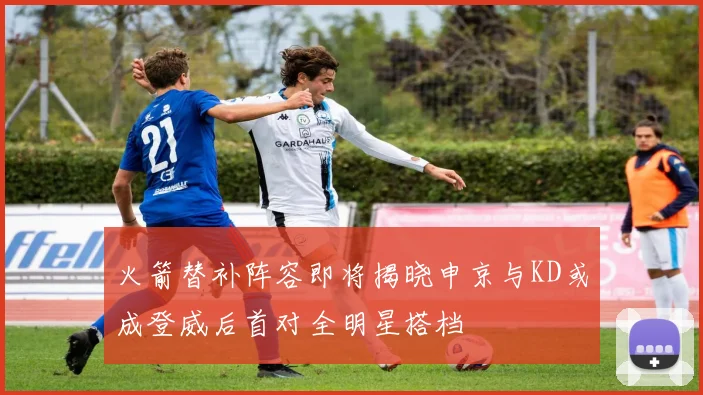 火箭替补阵容即将揭晓申京与KD或成登威后首对全明星搭档
