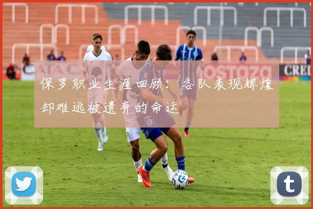 保罗职业生涯回顾：各队表现辉煌却难逃被遗弃的命运