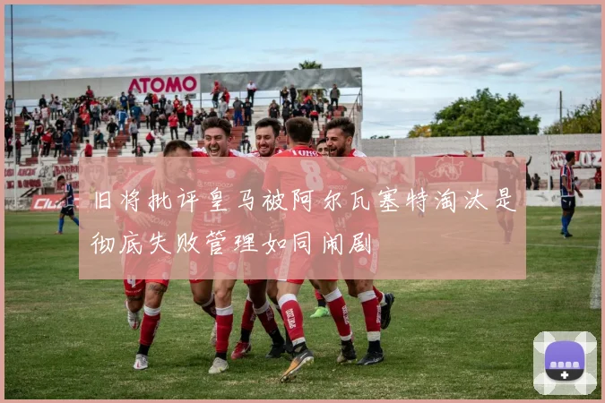 旧将批评皇马被阿尔瓦塞特淘汰是彻底失败管理如同闹剧