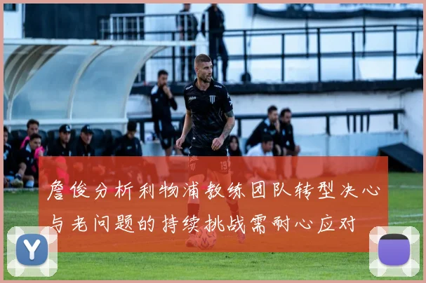 詹俊分析利物浦教练团队转型决心与老问题的持续挑战需耐心应对