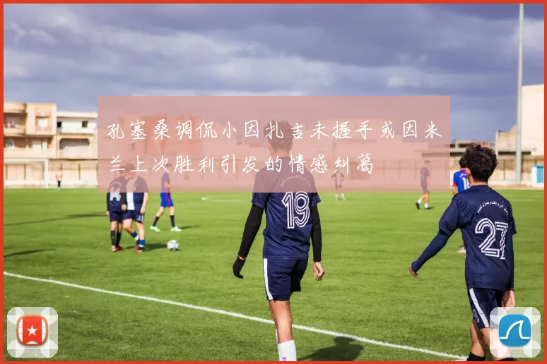 孔塞桑调侃小因扎吉未握手或因米兰上次胜利引发的情感纠葛