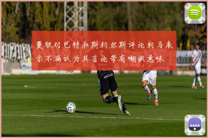 曼联对巴特和斯科尔斯评论利马表示不满认为其言论带有嘲讽意味