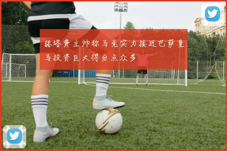 赫塔费主帅称马竞实力接近巴萨皇马投资巨大得分点众多