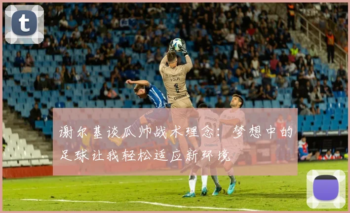 谢尔基谈瓜帅战术理念：梦想中的足球让我轻松适应新环境