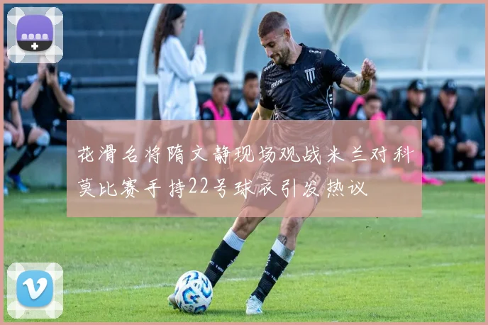 花滑名将隋文静现场观战米兰对科莫比赛手持22号球衣引发热议